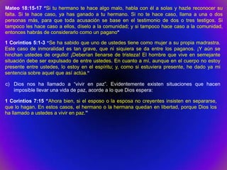 Mateo 18:15-17 “Si tu hermano te hace algo malo, habla con él a solas y hazle reconocer su
falta. Si te hace caso, ya has ganado a tu hermano. Si no te hace caso, llama a una o dos
personas más, para que toda acusación se base en el testimonio de dos o tres testigos. Si
tampoco les hace caso a ellos, díselo a la comunidad; y si tampoco hace caso a la comunidad,
entonces habrás de considerarlo como un pagano”

1 Corintios 5:1-3 “Se ha sabido que uno de ustedes tiene como mujer a su propia madrastra.
Este caso de inmoralidad es tan grave, que ni siquiera se da entre los paganos. ¡Y aún se
hinchan ustedes de orgullo! ¡Deberían llenarse de tristeza! El hombre que vive en semejante
situación debe ser expulsado de entre ustedes. En cuanto a mí, aunque en el cuerpo no estoy
presente entre ustedes, lo estoy en el espíritu; y, como si estuviera presente, he dado ya mi
sentencia sobre aquel que así actúa.”

c) Dios nos ha llamado a “vivir en paz”. Evidentemente existen situaciones que hacen
   imposible llevar una vida de paz, acorde a lo que Dios espera:

1 Corintios 7:15 “Ahora bien, si el esposo o la esposa no creyentes insisten en separarse,
que lo hagan. En estos casos, el hermano o la hermana quedan en libertad, porque Dios los
ha llamado a ustedes a vivir en paz.”
 