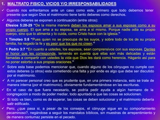 1. MALTRATO FISICO, VICIOS Y/O IRRESPONSABILIDADES
 Cuando nos enfrentamos ante un caso como este, primero que todo debemos tener
  presente que según Dios el matrimonio tiene tanto deberes como derechos.
 Algunos deberes se exponen a continuación (entre otros):
  Efesios 5:28-29 “De la misma manera deben los esposos amar a sus esposas como a su
  propio cuerpo. El que ama a su esposa, se ama a sí mismo. Porque nadie odia su propio
  cuerpo, sino que lo alimenta y lo cuida, como Cristo hace con la iglesia.”
  1 Timoteo 5:8 “Pues quien no se preocupa de los suyos, y sobre todo de los de su propia
  familia, ha negado la fe y es peor que los que no creen.”
  1 Pedro 3:7 “En cuanto a ustedes, los esposos, sean comprensivos con sus esposas. Denles
  el honor que les corresponde, teniendo en cuenta que ellas son más delicadas y están
  llamadas a compartir con ustedes la vida que Dios les dará como herencia. Háganlo así para
  no poner estorbo a sus propias oraciones.”
 Sobre esta base podemos mencionar que, cuando alguno de los cónyuges no cumple con
    estos deberes (u otros) esta cometiendo una falta y por ende es algo que debe ser discutido
    por el matrimonio.
 A mi parecer personal creo que es prudente que, en una primera instancia, esto se trate de
    manera interna (por el matrimonio), obviamente fundamentándose en las escrituras.
 En el caso de que fuera necesario, se podría pedir ayuda a algún hermano de la
   congregación a modo de poder mediar, todo apuntado a que las cosas se solucionen.
 Si todo va bien, como es de esperar, las cosas se deben solucionar y el matrimonio debería
  salir edificado.
 Pero; ¿que pasa si, a pesar de los consejos, el cónyuge sigue en su comportamiento
  pecaminoso?, negándose a seguir los mandatos bíblicos, sin muestras de arrepentimiento y
  de manera contumaz persiste en el pecado.
 