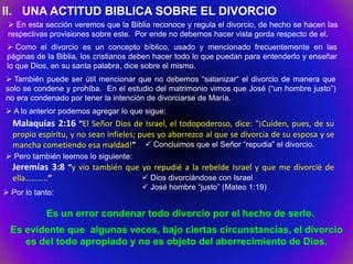II. UNA ACTITUD BIBLICA SOBRE EL DIVORCIO
  En esta sección veremos que la Biblia reconoce y regula el divorcio, de hecho se hacen las
 respectivas provisiones sobre este. Por ende no debemos hacer vista gorda respecto de el.
  Como el divorcio es un concepto bíblico, usado y mencionado frecuentemente en las
 páginas de la Biblia, los cristianos deben hacer todo lo que puedan para entenderlo y enseñar
 lo que Dios, en su santa palabra, dice sobre el mismo.
 También puede ser útil mencionar que no debemos “satanizar“ el divorcio de manera que
solo se condene y prohíba. En el estudio del matrimonio vimos que José (“un hombre justo”)
no era condenado por tener la intención de divorciarse de María.
 A lo anterior podemos agregar lo que sigue:
  Malaquías 2:16 “El Señor Dios de Israel, el todopoderoso, dice: "¡Cuiden, pues, de su
  propio espíritu, y no sean infieles; pues yo aborrezco al que se divorcia de su esposa y se
  mancha cometiendo esa maldad!”  Concluimos que el Señor “repudia” el divorcio.
 Pero también leemos lo siguiente:
  Jeremías 3:8 “y vio también que yo repudié a la rebelde Israel y que me divorcié de
  ella………..”                            Dios divorciándose con Israel
                                        José hombre “justo” (Mateo 1:19)
 Por lo tanto:

            Es un error condenar todo divorcio por el hecho de serlo.
  Es evidente que algunas veces, bajo ciertas circunstancias, el divorcio
     es del todo apropiado y no es objeto del aborrecimiento de Dios.
 