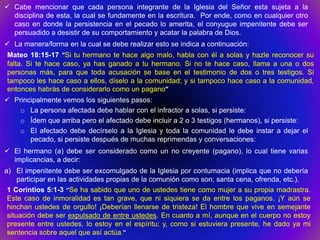  Cabe mencionar que cada persona integrante de la Iglesia del Señor esta sujeta a la
  disciplina de esta, la cual se fundamente en la escritura. Por ende, como en cualquier otro
  caso en donde la persistencia en el pecado lo amerita, el conyugue impenitente debe ser
  persuadido a desistir de su comportamiento y acatar la palabra de Dios.
 La manera/forma en la cual se debe realizar esto se indica a continuación:
Mateo 18:15-17 “Si tu hermano te hace algo malo, habla con él a solas y hazle reconocer su
falta. Si te hace caso, ya has ganado a tu hermano. Si no te hace caso, llama a una o dos
personas más, para que toda acusación se base en el testimonio de dos o tres testigos. Si
tampoco les hace caso a ellos, díselo a la comunidad; y si tampoco hace caso a la comunidad,
entonces habrás de considerarlo como un pagano”
 Principalmente vemos los siguientes pasos:
    o La persona afectada debe hablar con el infractor a solas, si persiste:
    o Ídem que arriba pero el afectado debe incluir a 2 o 3 testigos (hermanos), si persiste:
    o El afectado debe decírselo a la Iglesia y toda la comunidad le debe instar a dejar el
       pecado, si persiste después de muchas reprimendas y conversaciones:
 El hermano (a) debe ser considerado como un no creyente (pagano), lo cual tiene varias
  implicancias, a decir:
a) El impenitente debe ser excomulgado de la Iglesia por contumacia (implica que no debería
     participar en las actividades propias de la comunión como son; santa cena, ofrenda, etc.).
 1 Corintios 5:1-3 “Se ha sabido que uno de ustedes tiene como mujer a su propia madrastra.
 Este caso de inmoralidad es tan grave, que ni siquiera se da entre los paganos. ¡Y aún se
 hinchan ustedes de orgullo! ¡Deberían llenarse de tristeza! El hombre que vive en semejante
 situación debe ser expulsado de entre ustedes. En cuanto a mí, aunque en el cuerpo no estoy
 presente entre ustedes, lo estoy en el espíritu; y, como si estuviera presente, he dado ya mi
 sentencia sobre aquel que así actúa.”
 