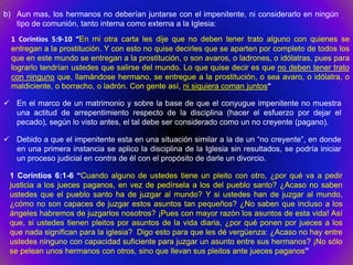 b) Aun mas, los hermanos no deberían juntarse con el impenitente, ni considerarlo en ningún
   tipo de comunión, tanto interna como externa a la Iglesia:
  1 Corintios 5:9-10 “En mi otra carta les dije que no deben tener trato alguno con quienes se
  entregan a la prostitución. Y con esto no quise decirles que se aparten por completo de todos los
  que en este mundo se entregan a la prostitución, o son avaros, o ladrones, o idólatras, pues para
  lograrlo tendrían ustedes que salirse del mundo. Lo que quise decir es que no deben tener trato
  con ninguno que, llamándose hermano, se entregue a la prostitución, o sea avaro, o idólatra, o
  maldiciente, o borracho, o ladrón. Con gente así, ni siquiera coman juntos”

 En el marco de un matrimonio y sobre la base de que el conyugue impenitente no muestra
  una actitud de arrepentimiento respecto de la disciplina (hacer el esfuerzo por dejar el
  pecado), según lo visto antes, el tal debe ser considerado como un no creyente (pagano).

 Debido a que el impenitente esta en una situación similar a la de un “no creyente”, en donde
  en una primera instancia se aplico la disciplina de la Iglesia sin resultados, se podría iniciar
  un proceso judicial en contra de él con el propósito de darle un divorcio.

 1 Corintios 6:1-6 “Cuando alguno de ustedes tiene un pleito con otro, ¿por qué va a pedir
 justicia a los jueces paganos, en vez de pedírsela a los del pueblo santo? ¿Acaso no saben
 ustedes que el pueblo santo ha de juzgar al mundo? Y si ustedes han de juzgar al mundo,
 ¿cómo no son capaces de juzgar estos asuntos tan pequeños? ¿No saben que incluso a los
 ángeles habremos de juzgarlos nosotros? ¡Pues con mayor razón los asuntos de esta vida! Así
 que, si ustedes tienen pleitos por asuntos de la vida diaria, ¿por qué ponen por jueces a los
 que nada significan para la iglesia? Digo esto para que les dé vergüenza: ¿Acaso no hay entre
 ustedes ninguno con capacidad suficiente para juzgar un asunto entre sus hermanos? ¡No sólo
 se pelean unos hermanos con otros, sino que llevan sus pleitos ante jueces paganos”
 