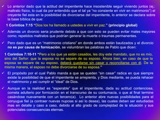  Lo anterior dado que la actitud del impenitente hace insostenible seguir viviendo juntos (ej.:
  maltrato físico, lo cual da por entendido que el tal ya “no consiente en vivir en matrimonio”) el
  creyente fiel esta en la posibilidad de divorciarse del impenitente, lo anterior se declara sobre
  la base bíblica de que:
  1 Corintios 7:15 “Dios los ha llamado a ustedes a vivir en paz.” (principio global)
 Además un divorcio seria prudente debido a que con esto se pueden evitar males mayores
  como; repetidos maltratos que podrían generar la muerte o traumas permanentes.
 Pero dado que es un “matrimonio cristiano” en donde ambos están bautizados y el divorcio
  no es por causa de fornicación, se vislumbran las palabras de Pablo que dicen:
 1 Corintios 7:10-11 “Pero a los que ya están casados, les doy este mandato, que no es mío,
 sino del Señor: que la esposa no se separe de su esposo. Ahora bien, en caso de que la
 esposa se separe de su esposo, deberá quedarse sin casar o reconciliarse con él. De la
 misma manera, el esposo no debe divorciarse de su esposa.”
 El propósito por el cual Pablo manda a que se queden “sin casar” radica en que siempre
  existe la posibilidad de que el impenitente se arrepienta, y Dios mediante, se pueda rehacer
  el matrimonio y así cumplir el “ideal” de Dios.
 Aunque en la realidad es “esperable” que el impenitente, dada su actitud contenciosa,
  cometa adulterio por fornicación en el transcurso de su contumacia, o que al final termine
  casándose nuevamente con un tercero(a). Lo anterior abre nuevas posibilidades para el
  conyugue fiel (a contraer nuevas nupcias si así lo desea), las cuales deben ser estudiadas
  mas en detalle y caso a caso, debido al alto grado de complejidad de la situación y sus
  potenciales consecuencias eternas.
 