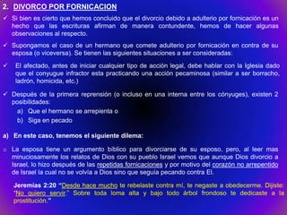 2. DIVORCO POR FORNICACION
 Si bien es cierto que hemos concluido que el divorcio debido a adulterio por fornicación es un
  hecho que las escrituras afirman de manera contundente, hemos de hacer algunas
  observaciones al respecto.
 Supongamos el caso de un hermano que comete adulterio por fornicación en contra de su
  esposa (o viceversa). Se tienen las siguientes situaciones a ser consideradas:
   El afectado, antes de iniciar cualquier tipo de acción legal, debe hablar con la Iglesia dado
    que el conyugue infractor esta practicando una acción pecaminosa (similar a ser borracho,
    ladrón, homicida, etc.)

 Después de la primera reprensión (o incluso en una interna entre los cónyuges), existen 2
  posibilidades:
    a) Que el hermano se arrepienta o
    b) Siga en pecado

a) En este caso, tenemos el siguiente dilema:

o La esposa tiene un argumento bíblico para divorciarse de su esposo, pero, al leer mas
  minuciosamente los relatos de Dios con su pueblo Israel vemos que aunque Dios divorcio a
  Israel, lo hizo después de las repetidas fornicaciones y por motivo del corazón no arrepentido
  de Israel la cual no se volvía a Dios sino que seguía pecando contra El.

    Jeremías 2:20 “Desde hace mucho te rebelaste contra mí, te negaste a obedecerme. Dijiste:
    “No quiero servir.” Sobre toda loma alta y bajo todo árbol frondoso te dedicaste a la
    prostitución.”
 