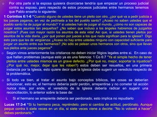 o   Por otra parte si la esposa quisiera divorciarse tendría que empezar un proceso judicial
    contra su esposo, pero respecto de estos procesos judiciales entre hermanos tenemos
    que Pablo enseño lo siguiente:
 1 Corintios 6:1-6 “Cuando alguno de ustedes tiene un pleito con otro, ¿por qué va a pedir justicia a
 los jueces paganos, en vez de pedírsela a los del pueblo santo? ¿Acaso no saben ustedes que el
 pueblo santo ha de juzgar al mundo? Y si ustedes han de juzgar al mundo, ¿cómo no son capaces de
 juzgar estos asuntos tan pequeños? ¿No saben que incluso a los ángeles habremos de juzgarlos
 nosotros? ¡Pues con mayor razón los asuntos de esta vida! Así que, si ustedes tienen pleitos por
 asuntos de la vida diaria, ¿por qué ponen por jueces a los que nada significan para la iglesia? Digo
 esto para que les dé vergüenza: ¿Acaso no hay entre ustedes ninguno con capacidad suficiente para
 juzgar un asunto entre sus hermanos? ¡No sólo se pelean unos hermanos con otros, sino que llevan
 sus pleitos ante jueces paganos”
o Según vimos anteriormente los cristianos no deben iniciar litigios legales entre si. En caso de
  que hallan problemas (aunque esto ya es una falencia: 1 Co 6:7 “Ya el simple hecho de tener
  pleitos entre ustedes mismos es un grave defecto. ¿Por qué no, mejor, soportar la injusticia?
  ¿Por qué no, mejor, dejar que les roben?) estos deben ser resueltos, en una primera
  instancia por la Iglesia, esto quiere decir que la Iglesia debe sugerir un veredicto respecto de
  la problemática.
o Si todo va bien, al tratar el asunto bajo conceptos bíblicos, las cosas se deberían
  solucionar, esto es; el hermano debería pedir perdón, arrepentirse y no cometer tal acción
  nunca más, por ende, el veredicto de la Iglesia debería radicar en sugerir una
  reconciliación, lo anterior sobre la base de:
    i.   Si el hermano se arrepiente debería ser perdonado, esto implica no repudiarlo
    Lucas 17:3-4 “Si tu hermano peca, repréndelo; pero si cambia de actitud, perdónalo. Aunque
    peque contra ti siete veces en un día, si siete veces viene a decirte: “No lo volveré a hacer”,
    debes perdonarlo.”
 