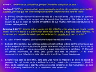 Mateo 5:7 “Dichosos los compasivos, porque Dios tendrá compasión de ellos.”

      Santiago 2:13 “Pues los que no han tenido compasión de otros, sin compasión serán también
      juzgados, pero los que han tenido compasión saldrán victoriosos en la hora del juicio.”

ii.     El divorcio por fornicación se da sobre la base de la relación entre Dios e Israel, en donde el
        Señor trato muchas veces de que esta se arrepintiera (sin éxito). Se debería tener por
        seguro de que si Israel se hubiera arrepentido de sus muchas fornicaciones/adulterios no
        hubiera sido repudiada.

      Jeremías 3:6-8 “En tiempos del rey Josías me dijo el Señor: ¿Has visto lo que hizo la rebelde
      Israel? Fue y se dedicó a la prostitución sobre toda loma alta y bajo todo árbol frondoso. Yo
      pensé que, aun después de todo lo que ella había hecho, volvería a mí; pero no volvió.”

iii.    El “ideal” de Dios respecto del matrimonio es que sea hasta la muerte.

iv. Se hace difícil sostener que la Iglesia autorice iniciar un litigio judicial contra un hermano que
    se ha arrepentido de su pecado (la Iglesia debe emitir un juicio al respecto). La razón de
    esto radica en que; (1) aun es un cristiano y sigue perteneciendo a la Iglesia. (2) Cometió
    un pecado aborrecible, es cierto, pero ¿quien esta libre de pecado?. (3) Ya antes
    demostramos que deberíamos estar dispuestos a perdonar “todas” las ofensas.

v.      Entiendo que esto es algo difícil, pero para Dios nada es imposible. Si existe la actitud de
        perdonar, la cual tiende hacia la edificación mutua, misericordia y conservar un ideal de
        Dios, es de esperar que el espíritu santo obre en los corazones de los involucrados, los guie
        hacia el perdón y la edificación de un matrimonio mas fortalecido.
 
