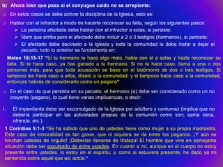 b) Ahora bien que pasa si el conyugue caído no se arrepiente:
o En estos casos se debe activar la disciplina de la Iglesia, esto es:
o Hablar con el infractor a modo de hacerle reconocer su falta, según los siguientes pasos:
    La persona afectada debe hablar con el infractor a solas, si persiste:
    Ídem que arriba pero el afectado debe incluir a 2 o 3 testigos (hermanos), si persiste:
    El afectado debe decírselo a la Iglesia y toda la comunidad le debe instar a dejar el
      pecado, todo lo anterior se fundamenta en:
     Mateo 18:15-17 “Si tu hermano te hace algo malo, habla con él a solas y hazle reconocer su
     falta. Si te hace caso, ya has ganado a tu hermano. Si no te hace caso, llama a una o dos
     personas más, para que toda acusación se base en el testimonio de dos o tres testigos. Si
     tampoco les hace caso a ellos, díselo a la comunidad; y si tampoco hace caso a la comunidad,
     entonces habrás de considerarlo como un pagano”
o En el caso de que persista en su pecado, el hermano (a) debe ser considerado como un no
  creyente (pagano), lo cual tiene varias implicancias, a decir:

i.     El impenitente debe ser excomulgado de la Iglesia por adúltero y contumaz (implica que no
       debería participar en las actividades propias de la comunión como son; santa cena,
       ofrenda, etc.).
 1 Corintios 5:1-3 “Se ha sabido que uno de ustedes tiene como mujer a su propia madrastra.
 Este caso de inmoralidad es tan grave, que ni siquiera se da entre los paganos. ¡Y aún se
 hinchan ustedes de orgullo! ¡Deberían llenarse de tristeza! El hombre que vive en semejante
 situación debe ser expulsado de entre ustedes. En cuanto a mí, aunque en el cuerpo no estoy
 presente entre ustedes, lo estoy en el espíritu; y, como si estuviera presente, he dado ya mi
 sentencia sobre aquel que así actúa.”
 