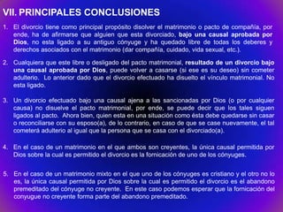 VII. PRINCIPALES CONCLUSIONES
1. El divorcio tiene como principal propósito disolver el matrimonio o pacto de compañía, por
   ende, ha de afirmarse que alguien que esta divorciado, bajo una causal aprobada por
   Dios, no esta ligado a su antiguo cónyuge y ha quedado libre de todas los deberes y
   derechos asociados con el matrimonio (dar compañía, cuidado, vida sexual, etc.).

2. Cualquiera que este libre o desligado del pacto matrimonial, resultado de un divorcio bajo
   una causal aprobada por Dios, puede volver a casarse (si ese es su deseo) sin cometer
   adulterio. Lo anterior dado que el divorcio efectuado ha disuelto el vínculo matrimonial. No
   esta ligado.

3. Un divorcio efectuado bajo una causal ajena a las sancionadas por Dios (o por cualquier
   causa) no disuelve el pacto matrimonial, por ende, se puede decir que los tales siguen
   ligados al pacto. Ahora bien, quien esta en una situación como ésta debe quedarse sin casar
   o reconciliarse con su esposo(a), de lo contrario, en caso de que se case nuevamente, el tal
   cometerá adulterio al igual que la persona que se casa con el divorciado(a).

4. En el caso de un matrimonio en el que ambos son creyentes, la única causal permitida por
   Dios sobre la cual es permitido el divorcio es la fornicación de uno de los cónyuges.


5. En el caso de un matrimonio mixto en el que uno de los cónyuges es cristiano y el otro no lo
   es, la única causal permitida por Dios sobre la cual es permitido el divorcio es el abandono
   premeditado del cónyuge no creyente. En este caso podemos esperar que la fornicación del
   conyugue no creyente forma parte del abandono premeditado.
 