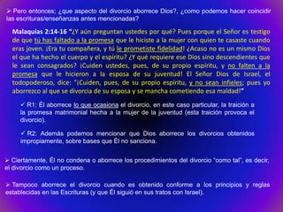  Pero entonces; ¿que aspecto del divorcio aborrece Dios?, ¿como podemos hacer coincidir
las escrituras/enseñanzas antes mencionadas?

  Malaquías 2:14-16 “¿Y aún preguntan ustedes por qué? Pues porque el Señor es testigo
  de que tú has faltado a la promesa que le hiciste a la mujer con quien te casaste cuando
  eras joven. ¡Era tu compañera, y tú le prometiste fidelidad! ¿Acaso no es un mismo Dios
  el que ha hecho el cuerpo y el espíritu? ¿Y qué requiere ese Dios sino descendientes que
  le sean consagrados? ¡Cuiden ustedes, pues, de su propio espíritu, y no falten a la
  promesa que le hicieron a la esposa de su juventud! El Señor Dios de Israel, el
  todopoderoso, dice: "¡Cuiden, pues, de su propio espíritu, y no sean infieles; pues yo
  aborrezco al que se divorcia de su esposa y se mancha cometiendo esa maldad!”
      R1: Él aborrece lo que ocasiona el divorcio, en este caso particular, la traición a
     la promesa matrimonial hecha a la mujer de la juventud (esta traición provoca el
     divorcio).

      R2: Además podemos mencionar que Dios aborrece los divorcios obtenidos
     impropiamente, sobre bases que Él no sanciona.


 Ciertamente, Él no condena o aborrece los procedimientos del divorcio “como tal”, es decir,
el divorcio como un proceso.

 Tampoco aborrece el divorcio cuando es obtenido conforme a los principios y reglas
establecidas en las Escrituras (y que Él siguió en sus tratos con Israel).
 