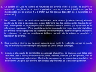 6. La palabra de Dios no cambia la naturaleza del divorcio como la acción de disolver el
   matrimonio, simplemente rechaza los pretextos, razones o causas injustificadas, por las
   mencionadas en los puntos 4 y 5 (notar que las causas dependen de la naturaleza del
   matrimonio).

7. Dado que el divorcio es una innovación humana , este no esta (ni debería estar) alineado
   con la Ley de Dios a este respecto, la cual determina que los esposos están ligados de por
   vida. No se puede (ni se podrá) encontrar coherencia entre el divorcio y la ley de Dios en lo
   referente al matrimonio. Pero, paralelamente tampoco podemos negar la existencia bíblica
   del divorcio y que su propósito es separar la unión matrimonial, tratar de negar lo anterior es
   inconsistente con muchas enseñanzas bíblicas respecto de la existencia, propósito y
   regulación del divorcio.


8. Dios repudia el divorcio por la razón expuesta en el punto 7, y además, porque en donde
   hay un divorcio es antecedido por del pecado de uno o ambos cónyuges.


9. Debido al alto grado de complejidad de algunas situaciones, es prudente que éstas sean
   revisadas caso a caso y de manera minuciosa, además, siempre que sea posible, con los
   hermanos/personas involucradas. Dentro de este contexto, los conceptos antes dados nos
   sirven como una guía que debería ser aplicada dependiendo de la situación particular.
 