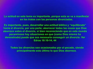 La actitud en este tema es importante, porque esta se va a manifestar
             en los tratos con las personas divorciadas.

 Es importante, pues, desarrollar una actitud bíblica y “equilibrada”
hacia el divorcio, por una parte; aborrecer todas las cosas que Dios
aborrece sobre el divorcio, si bien reconociendo que en este mundo
     pecaminoso hay situaciones en que (como Dios mismo ha
  demostrado) puede que sea necesario conseguir un divorcio. Ver
                         Edras 10:10-14, 44

     Todos los divorcios son ocasionados por el pecado, siendo
         principalmente esto último lo que Dios aborrece.
 