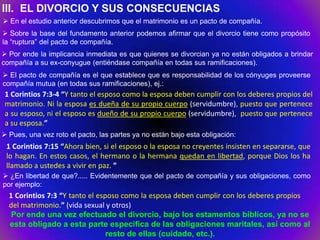 III. EL DIVORCIO Y SUS CONSECUENCIAS
 En el estudio anterior descubrimos que el matrimonio es un pacto de compañía.
 Sobre la base del fundamento anterior podemos afirmar que el divorcio tiene como propósito
la “ruptura” del pacto de compañía.
 Por ende la implicancia inmediata es que quienes se divorcian ya no están obligados a brindar
compañía a su ex-conyugue (entiéndase compañía en todas sus ramificaciones).
 El pacto de compañía es el que establece que es responsabilidad de los cónyuges proveerse
compañía mutua (en todas sus ramificaciones), ej.:
 1 Corintios 7:3-4 “Y tanto el esposo como la esposa deben cumplir con los deberes propios del
 matrimonio. Ni la esposa es dueña de su propio cuerpo (servidumbre), puesto que pertenece
 a su esposo, ni el esposo es dueño de su propio cuerpo (servidumbre), puesto que pertenece
 a su esposa.”
 Pues, una vez roto el pacto, las partes ya no están bajo esta obligación:
 1 Corintios 7:15 “Ahora bien, si el esposo o la esposa no creyentes insisten en separarse, que
 lo hagan. En estos casos, el hermano o la hermana quedan en libertad, porque Dios los ha
 llamado a ustedes a vivir en paz. ”
 ¿En libertad de que?..... Evidentemente que del pacto de compañía y sus obligaciones, como
por ejemplo:
  1 Corintios 7:3 “Y tanto el esposo como la esposa deben cumplir con los deberes propios
  del matrimonio.” (vida sexual y otros)
   Por ende una vez efectuado el divorcio, bajo los estamentos bíblicos, ya no se
  esta obligado a esta parte especifica de las obligaciones maritales, así como al
                                 resto de ellas (cuidado, etc.).
 
