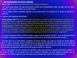 1. UN DIVORCIADO NO ESTA CASADO
  Mateo 19:6 “Por tanto lo que Dios juntó, no lo separe el hombre.”
 o En este texto Jesús no esta advirtiendo contra una imposibilidad, ósea, es algo que no debe
 hacerse, pero que en efecto se puede hacer.
 o Si en efecto fuera imposible separar lo que Dios junto, el impacto de la orden se perdería
 del todo.
 Veamos las palabras de Moisés:
 Deuteronomio 24:1-4 “Si un hombre toma una mujer y se casa con ella, pero después resulta que no
 le gusta por haber encontrado en ella algo indecente, le dará por escrito un certificado de divorcio y la
 despedirá de su casa. Ella, después que haya abandonado la casa, podrá casarse con otro; pero si su
 segundo marido también llega a despreciarla y le entrega un certificado de divorcio, despidiéndola de
 su casa, o si este segundo marido se muere, entonces el que fue su primer marido no podrá volver a
 casarse con ella debido al estado de impureza en que ella se encuentra; esto sería un acto repugnante
 para el Señor, y ustedes no deben deshonrar el país que el Señor su Dios les da en propiedad”

o Cuando la esposa deja al primer marido, “pasa a ser la esposa de otro”, que es llamado ahora
“su marido”. Ósea que si ella es la esposa de otro ya no es la mujer del primer hombre.

o El texto dice muy claramente, respecto al primer marido, que ella no puede en modo alguno
volver “a ser su esposa”, pues si prohíbe ser su esposa por segunda vez, implica que la carta de
divorcio deshizo el primer matrimonio con él. El lenguaje usado excluye la idea de que a lo largo
del proceso (el segundo matrimonio) ella seguía siendo su esposa.
o En el “supuesto” de que, aunque divorciados, ella siga siendo la esposa del primer marido “a
la vista de Dios”, si se casara con otro cometería bigamia (ya que seguiría casada con el
primero). Es difícil sostener que Dios este promoviendo este tipo de comportamiento.
 