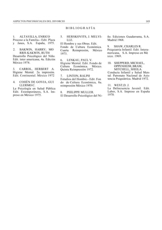 ASPECTOS PSICOSOCIALES DEL DIVORCIO                                                                      103

                                          BIBLIOGRAFÍA

1.   ALTAVILLA, ENRICO               5.  HERSKOVITS, J. MELVI-           ño. Ediciones Guadarrama, S.A.
Proceso a la Familia.- Edit. Plaza       LLE.                            Madrid 1968.
y Janes, S.A. España, 1975.          El Hombre y sus Obras. Edit.
                                     Fondo de Cultura Económica.         9. SHAW, CHARLES R.
2.    BAKWIN, HARRY; MO              Cuarta Reimpresión, México          Psiquiatría Infantil. Edit. Intera-
      RRIS KAKWIN, RUTH              1973.                               mericana, S.A. Impreso en Mé
Desarrollo Psicológico del Niño.                                         xico. 1969.
Edit. ínter americana, 4a. Edición   6. LENKAU, PAUL V.
México 1974.                         Higiene Mental. Edit. Fondo de      10. SHEPPERD, MICHAEL,
                                     Cultura Económica. México.                OPPENHEIM, BRAM,
3. CARROL, HERBERT A.                Quinta Reimpresión 1972.                  MITCHELL, SHEILA.
Higiene Mental. 2a. impresión.                                           Conducta Infantil y Salud Men-
Edit. Continental. México 1972       7. LINTON, RALPH                    tal. Patronato Nacional de Asis-
                                     Estudios del Hombre.- Edit. Fon     tencia Psiquiátrica. Madrid 1972.
4.   COHÉN DE GOVIA, GUI             do de Cultura Económica, 8a.
     LLERMO C.                       reimpresión México 1970.            11. WEST,D. J.
La Psicología en Salud Pública                                           La Delincuencia Juvenil. Edit.
Edit. Extemporáneos, S.A. Im-        8. PHILIPPE MULLER.                 Labor, S.A. Impreso en España
preso en México 1975.                El Desarrollo Psicológico del Ni-   1970.
 