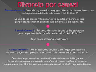 : “cuando hay entre los cónyuges riñas y disputas continuas, que
les hagan insoportable la vida común.” Art 148 inc. 6°
Es una de las causas más comunes ya que debe valorarla el juez
por prueba testimonial, situación que simplifica el procedimiento.
: “Por la condenación de uno de los esposos a
pena de penitenciaría por más de diez años”. Art 148 inc. 7°
Debe haber sentencia condenatoria.
: “Por el abandono voluntario del hogar que haga uno
de los cónyuges, siempre que haya durado más de tres años”. Art 148 inc. 8°
Se entiende por abandono la situación de alejamiento del hogar en
forma ininterrumpida por más de tres años, sin causa justificada, es decir,
porque quiso irse. El único que interpone esta causal, es el cónyuge abandonado.
 
