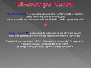 “Por la separación de hecho, ininterrumpida y voluntaria
por lo menos de uno de los cónyuges
durante más de tres años, sea cual fuere el motivo que la haya ocasionada”.
Incapacidad de cualquiera de los cónyuges cuando
haya sido declarada por enfermedad mental permanente o irreversible”.
En primer lugar una pericia médica determinara la incapacidad de la persona,
y el juez declarara la incapacidad de la misma.
Se obliga al cónyuge “sano” a prestar ayuda económica.
 