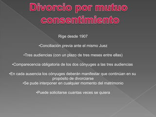 Rige desde 1907
•Conciliación previa ante el mismo Juez
•Tres audiencias (con un plazo de tres meses entre ellas)
•Comparecencia obligatoria de los dos cónyuges a las tres audiencias
•En cada ausencia los cónyuges deberán manifestar que continúan en su
propósito de divorciarse
•Se pude interponer en cualquier momento del matrimonio
•Puede solicitarse cuantas veces se quiera
 