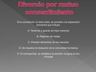 Si la conciliación no tiene éxito, se procede a la separación
provisoria que incluye:
A- Tenencia y guarda de hijos menores
B- Régimen de visitas
C- Pensión alimenticia de los menores
D- Se resuelve la disolución de la comunidad de bienes
E- Si corresponde, se establece la pensión congrua al otro
cónyuge
 