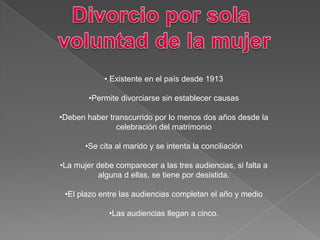 • Existente en el país desde 1913
•Permite divorciarse sin establecer causas
•Deben haber transcurrido por lo menos dos años desde la
celebración del matrimonio
•Se cita al marido y se intenta la conciliación
•La mujer debe comparecer a las tres audiencias, si falta a
alguna d ellas, se tiene por desistida.
•El plazo entre las audiencias completan el año y medio
•Las audiencias llegan a cinco.
 