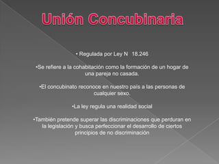 • Regulada por Ley N 18.246
•Se refiere a la cohabitación como la formación de un hogar de
una pareja no casada.
•El concubinato reconoce en nuestro país a las personas de
cualquier sexo.
•La ley regula una realidad social
•También pretende superar las discriminaciones que perduran en
la legislación y busca perfeccionar el desarrollo de ciertos
principios de no discriminación
 