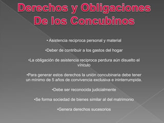 • Asistencia reciproca personal y material
•Deber de contribuir a los gastos del hogar
•La obligación de asistencia reciproca perdura aún disuelto el
vínculo
•Para generar estos derechos la unión concubinaria debe tener
un mínimo de 5 años de convivencia exclusiva e ininterrumpida.
•Debe ser reconocida judicialmente
•Se forma sociedad de bienes similar al del matrimonio
•Genera derechos sucesorios
 