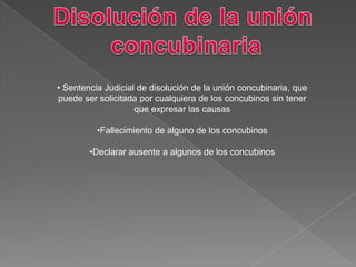 • Sentencia Judicial de disolución de la unión concubinaria, que
puede ser solicitada por cualquiera de los concubinos sin tener
que expresar las causas
•Fallecimiento de alguno de los concubinos
•Declarar ausente a algunos de los concubinos
 