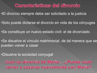 •El divorcio siempre debe ser solicitado a la justicia
•Solo puede dictarse el divorcio en vida de los cónyuges
•Se constituye un nuevo estado civil: el de divorciado
•Se disuelve el vínculo matrimonial, de tal manera que se
pueden volver a casar
•Disuelve la sociedad conyugal
 