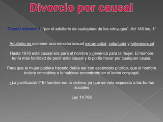 : “por el adulterio de cualquiera de los cónyuges”. Art 148 inc. 1°
Adulterio es sostener una relación sexual extramarital, voluntaria y heterosexual
Hasta 1978 esta causal era para el hombre y genérica para la mujer. El hombre
tenía más facilidad de pedir esta causal y lo podía hacer por cualquier causa.
Para que la mujer pudiera hacerlo debía ser con escándalo público, que el hombre
tuviere concubina o lo hubiese encontrado en el lecho conyugal.
¿La justificación? El hombre era la victima, ya que se veía expuesto a las burlas
sociales
Ley 14.766
 