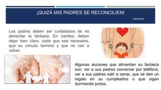 ¡QUIZÁ MIS PADRES SE RECONCILIEN!
FANTASÍA
Los padres deben ser cuidadosos de no
alimentar la fantasía. En cambio, deben
dejar bien claro, cada que sea necesario,
que su vínculo terminó y que no van a
volver.
Algunas acciones que alimentan su fantasía
son: ver a sus padres conversar por teléfono,
ver a sus padres salir a cenar, que se den un
regalo en su cumpleaños o que sigan
durmiendo juntos.
 
