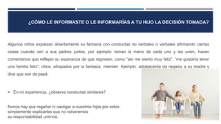 Algunos niños expresan abiertamente su fantasía con conductas no verbales o verbales afirmando ciertas
cosas cuando ven a sus padres juntos, por ejemplo: toman la mano de cada uno y las unen, hacen
comentarios que reflejan su esperanza de que regresen, como “así me siento muy feliz”, “me gustaría tener
una familia feliz”; otros, atrapados por la fantasía, mienten. Ejemplo: adolescente da regalos a su madre y
dice que son de papá.
 En mi experiencia, ¿observe conductas similares?
Nunca hay que regañar ni castigar a nuestros hijos por estos comportamientos,
simplemente explicarles que no volveremos a estar juntos y que no es
su responsabilidad unirnos.
¿CÓMO LE INFORMASTE O LE INFORMARÍAS A TU HIJO LA DECISIÓN TOMADA?
 