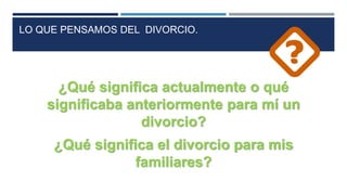 LO QUE PENSAMOS DEL DIVORCIO.
¿Qué significa actualmente o qué
significaba anteriormente para mí un
divorcio?
¿Qué significa el divorcio para mis
familiares?
 