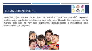 ELLOS DEBEN SABER…
Nuestros hijos deben saber que en nuestra casa “se permite” expresar
sentimientos, cualquier sentimiento que este sea. Cuando los externen, de la
manera que sea no hay que regañarlos, descalificarlos o invalidarlos sino
escucharlos con respeto.
 