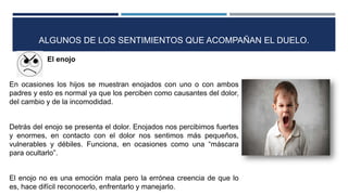 El enojo
En ocasiones los hijos se muestran enojados con uno o con ambos
padres y esto es normal ya que los perciben como causantes del dolor,
del cambio y de la incomodidad.
Detrás del enojo se presenta el dolor. Enojados nos percibimos fuertes
y enormes, en contacto con el dolor nos sentimos más pequeños,
vulnerables y débiles. Funciona, en ocasiones como una “máscara
para ocultarlo”.
El enojo no es una emoción mala pero la errónea creencia de que lo
es, hace difícil reconocerlo, enfrentarlo y manejarlo.
ALGUNOS DE LOS SENTIMIENTOS QUE ACOMPAÑAN EL DUELO.
 