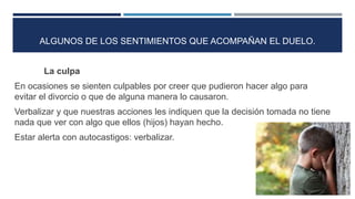 La culpa
En ocasiones se sienten culpables por creer que pudieron hacer algo para
evitar el divorcio o que de alguna manera lo causaron.
Verbalizar y que nuestras acciones les indiquen que la decisión tomada no tiene
nada que ver con algo que ellos (hijos) hayan hecho.
Estar alerta con autocastigos: verbalizar.
ALGUNOS DE LOS SENTIMIENTOS QUE ACOMPAÑAN EL DUELO.
 