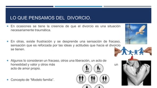  En ocasiones se tiene la creencia de que el divorcio es una situación
necesariamente traumática.
 En otras, existe frustración y se desprende una sensación de fracaso,
sensación que es reforzada por las ideas y actitudes que hacia el divorcio
se tienen.
 Algunos lo consideran un fracaso, otros una liberación, un acto de
honestidad y valor y otros más un
acto de amor propio.
 Concepto de “Modelo familia”.
LO QUE PENSAMOS DEL DIVORCIO.
 