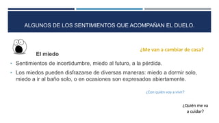 El miedo
• Sentimientos de incertidumbre, miedo al futuro, a la pérdida.
• Los miedos pueden disfrazarse de diversas maneras: miedo a dormir solo,
miedo a ir al baño solo, o en ocasiones son expresados abiertamente.
¿Con quién voy a vivir?
¿Quién me va
a cuidar?
ALGUNOS DE LOS SENTIMIENTOS QUE ACOMPAÑAN EL DUELO.
 