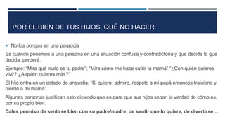 POR EL BIEN DE TUS HIJOS, QUÉ NO HACER.
 No los pongas en una paradoja
Es cuando ponemos a una persona en una situación confusa y contradictoria y que decida lo que
decida, perderá.
Ejemplo: “Mira qué malo es tu padre”; “Mira cómo me hace sufrir tu mamá” “¿Con quién quieres
vivir? ¿A quién quieres más?”
El hijo entra en un estado de angustia: “Si quiero, admiro, respeto a mi papá entonces traiciono y
pierdo a mi mamá”.
Algunas personas justifican esto diciendo que es para que sus hijos sepan la verdad de cómo es,
por su propio bien.
Dales permiso de sentirse bien con su padre/madre, de sentir que lo quiere, de divertirse…
 