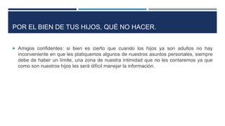  Amigos confidentes: si bien es cierto que cuando los hijos ya son adultos no hay
inconveniente en que les platiquemos algunos de nuestros asuntos personales, siempre
debe de haber un límite, una zona de nuestra intimidad que no les contaremos ya que
como son nuestros hijos les será difícil manejar la información.
POR EL BIEN DE TUS HIJOS, QUÉ NO HACER.
 