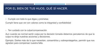 POR EL BIEN DE TUS HIJOS, QUÉ SÍ HACER.
• Cumple con todo lo que digas y prometas
Cumplir tiene que ver con valores como la integridad y confiabilidad
• Ten cuidado con la culpa/compensación
Aun cuando es normal sentir culpa por la decisión tomada debemos percatarnos de que la
culpa no dirija nuestras acciones y decisiones.
Ejemplo: Darles más de lo que necesitan, consentirlos y sobreprotegerlos, permitir que nos
agredan para compensar nuestra falta.
 
