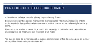 • Mantén en tu hogar una disciplina y reglas claras y firmes
Se espera que ambos padres manejen las mismas reglas y la misma respuesta ante la
ruptura de ésta. Los padres deben sentarse a platicar que es lo que deben reglamentar y
cómo.
Cuando no es posible ponerse de acuerdo y tu ex pareja no está dispuesto a establecer
una disciplina, es importante que les digas a tus hijos:
“Sé que en casa de tu mamá/papá si puedes comer dulces antes de comer, pero en la mía
no. Aquí las cosas siempre van a ser así”.
POR EL BIEN DE TUS HIJOS, QUÉ SÍ HACER.
 
