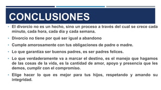 • El divorcio no es un hecho, sino un proceso a través del cual se crece cada
minuto, cada hora, cada día y cada semana.
• Divorcio no tiene por qué ser igual a abandono
• Cumple amorosamente con tus obligaciones de padre o madre.
• Lo que garantiza ser buenos padres, es ser padres felices.
• Lo que verdaderamente va a marcar el destino, es el manejo que hagamos
de las cosas de la vida, es la cantidad de amor, apoyo y presencia que les
demos, cumplir con el compromiso.
• Elige hacer lo que es mejor para tus hijos, respetando y amando su
integridad.
CONCLUSIONES
 
