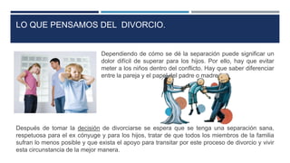 Dependiendo de cómo se dé la separación puede significar un
dolor difícil de superar para los hijos. Por ello, hay que evitar
meter a los niños dentro del conflicto. Hay que saber diferenciar
entre la pareja y el papel del padre o madre.
Después de tomar la decisión de divorciarse se espera que se tenga una separación sana,
respetuosa para el ex cónyuge y para los hijos, tratar de que todos los miembros de la familia
sufran lo menos posible y que exista el apoyo para transitar por este proceso de divorcio y vivir
esta circunstancia de la mejor manera.
LO QUE PENSAMOS DEL DIVORCIO.
 