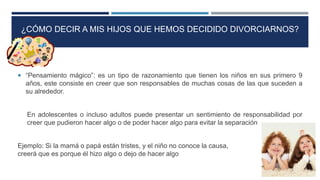 ¿CÓMO DECIR A MIS HIJOS QUE HEMOS DECIDIDO DIVORCIARNOS?
 “Pensamiento mágico”: es un tipo de razonamiento que tienen los niños en sus primero 9
años, este consiste en creer que son responsables de muchas cosas de las que suceden a
su alrededor.
En adolescentes o incluso adultos puede presentar un sentimiento de responsabilidad por
creer que pudieron hacer algo o de poder hacer algo para evitar la separación
Ejemplo: Si la mamá o papá están tristes, y el niño no conoce la causa,
creerá que es porque él hizo algo o dejo de hacer algo
 