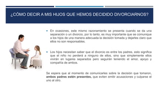  En ocasiones, este mismo razonamiento se presenta cuando se da una
separación o un divorcio, por lo tanto, es muy importante que se comunique
a los hijos de una manera adecuada la decisión tomada y dejarles claro que
ellos no son responsables.
 Los hijos necesitan saber que el divorcio es entre los padres, esto significa
que el niño no perderá a ninguno de ellos, sino que simplemente ellos
vivirán en lugares separados pero seguirán teniendo el amor, apoyo y
compañía de ambos.
Se espera que al momento de comunicarles sobre la decisión que tomaron,
ambos padres estén presentes, que eviten emitir acusaciones y culparse el
uno al otro.
¿CÓMO DECIR A MIS HIJOS QUE HEMOS DECIDIDO DIVORCIARNOS?
 