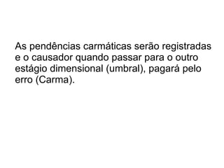 As pendências carmáticas serão registradas e o causador quando passar para o outro estágio dimensional (umbral), pagará pelo erro (Carma). 
