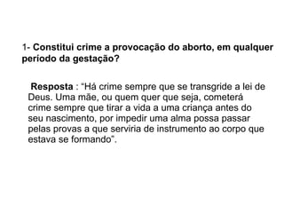 Resposta  : “Há crime sempre que se transgride a lei de Deus. Uma mãe, ou quem quer que seja, cometerá crime sempre que tirar a vida a uma criança antes do seu nascimento, por impedir uma alma possa passar pelas provas a que serviria de instrumento ao corpo que estava se formando”.  1-  Constitui crime a provocação do aborto, em qualquer período da gestação?   