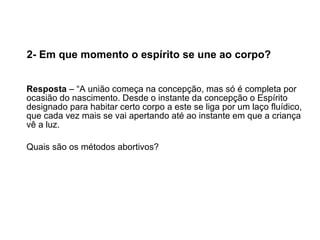 2- Em que momento o espírito se une ao corpo?   Resposta  – “A união começa na concepção, mas só é completa por ocasião do nascimento. Desde o instante da concepção o Espírito designado para habitar certo corpo a este se liga por um laço fluídico, que cada vez mais se vai apertando até ao instante em que a criança vê a luz.  Quais são os métodos abortivos? 