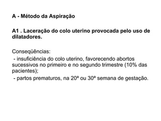 A - Método da Aspiração A1 . Laceração do colo uterino provocada pelo uso de dilatadores. Conseqüências: - insuficiência do colo uterino, favorecendo abortos sucessivos no primeiro e no segundo trimestre (10% das pacientes); - partos prematuros, na 20ª ou 30ª semana de gestação. 