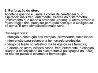 2. Perfuração do útero Acontece quando é usada a colher de curetagem ou o aspirador; mais freqüentemente, através do histerômetro (instrumento que mede a cavidade uterina). O útero grávido é muito frágil e fino; pode ser perfurado sem que o cirurgião se dê conta. É uma complicação muito séria. Conseqüências: - infecção e obstrução das trompas, provocando esterilidade; - intervenção para estancar a hemorragia produzida; - perigo de lesão no intestino, na bexiga ou nas trompas; - a artéria do útero, nesses casos, freqüentemente, é atingida, criando a necessidade de histerectomia (extirpação do útero), se não for possível estancar a hemorragia. 