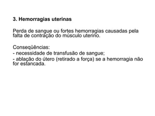 3. Hemorragias uterinas Perda de sangue ou fortes hemorragias causadas pela falta de contração do músculo uterino.  Conseqüências: - necessidade de transfusão de sangue; - ablação do útero (retirado a força) se a hemorragia não for estancada. 
