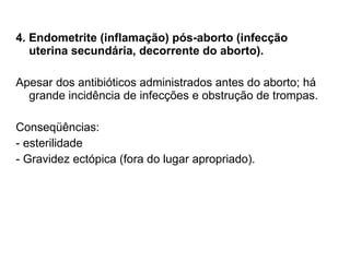 4. Endometrite (inflamação) pós-aborto (infecção uterina secundária, decorrente do aborto). Apesar dos antibióticos administrados antes do aborto; há grande incidência de infecções e obstrução de trompas. Conseqüências: - esterilidade - Gravidez ectópica (fora do lugar apropriado). 